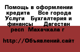 Помощь в оформлении кредита  - Все города Услуги » Бухгалтерия и финансы   . Дагестан респ.,Махачкала г.